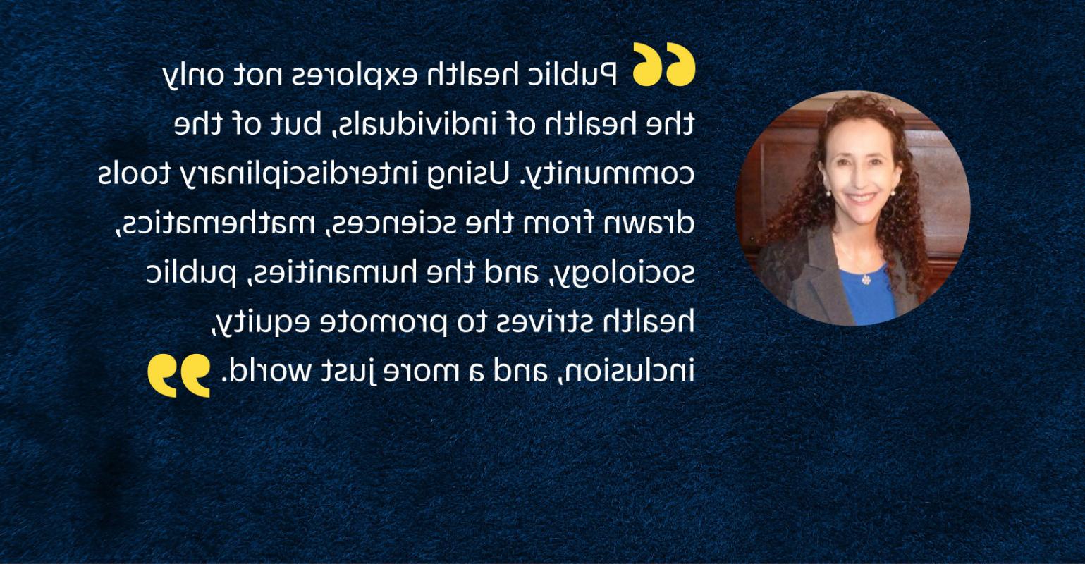 “公共卫生不仅探讨个人的健康，而且探讨易胜博的健康. 使用从科学中提取的跨学科工具, 数学, 社会学, 人文学科, 公共卫生努力促进公平, 包容, 一个更加公正的世界.”